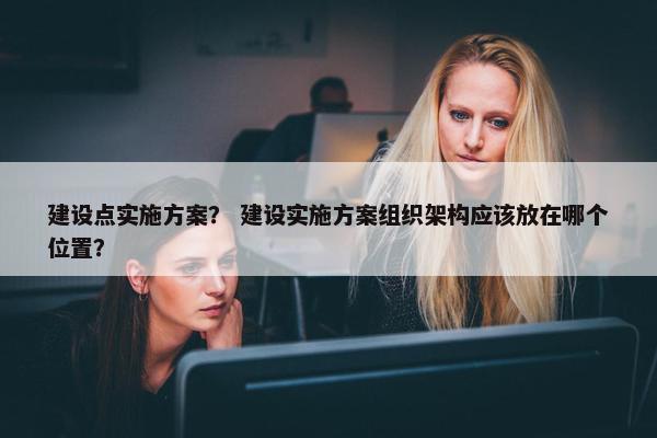 建设点实施方案？ 建设实施方案组织架构应该放在哪个位置？