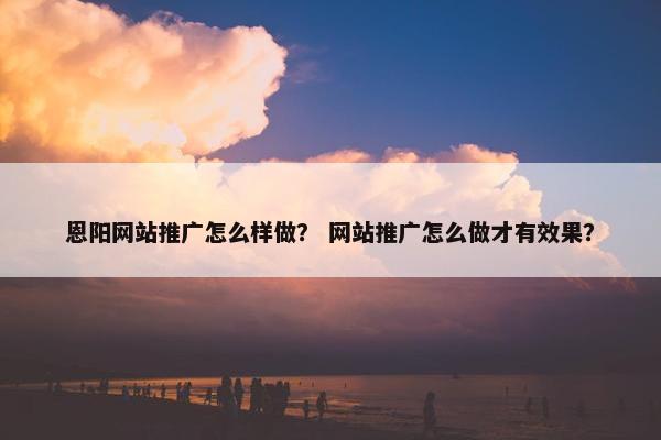 恩阳网站推广怎么样做？ 网站推广怎么做才有效果？