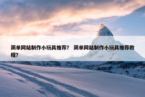 简单网站制作小玩具推荐？ 简单网站制作小玩具推荐教程？