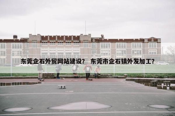 东莞企石外贸网站建设？ 东莞市企石镇外发加工？