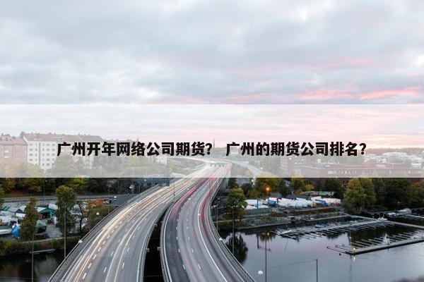 广州开年网络公司期货？ 广州的期货公司排名？