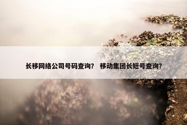 长移网络公司号码查询？ 移动集团长短号查询？