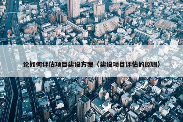 论如何评估项目建设方案（建设项目评估的原则）