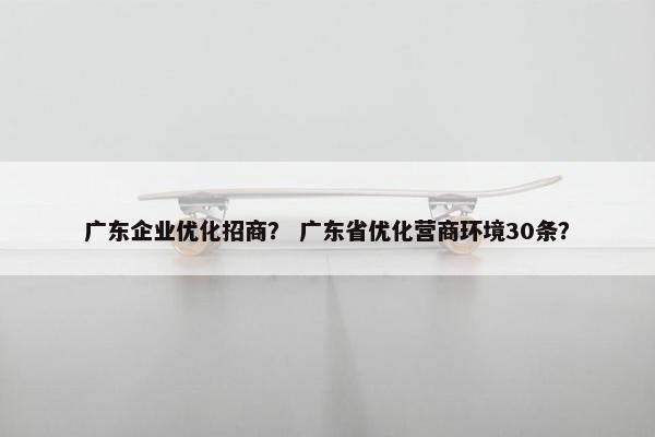 广东企业优化招商？ 广东省优化营商环境30条？
