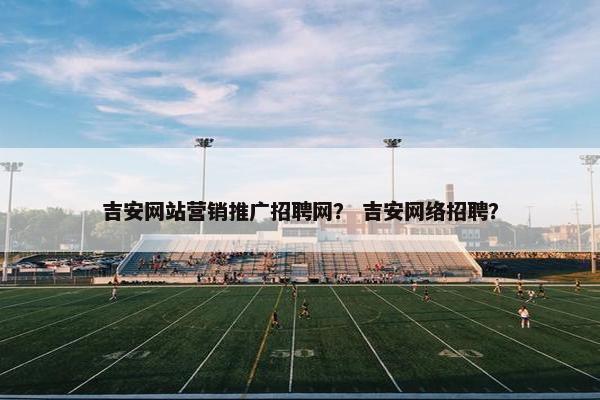 吉安网站营销推广招聘网？ 吉安网络招聘？