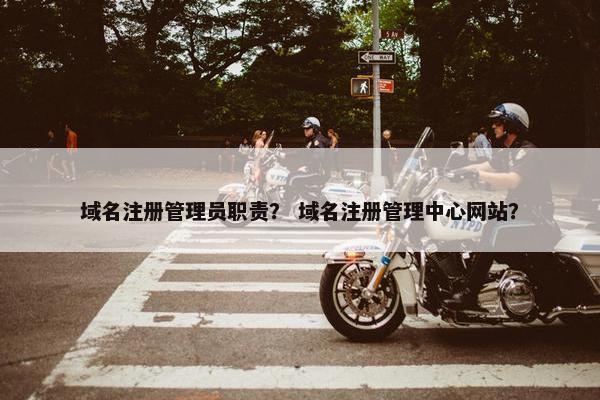 域名注册管理员职责？ 域名注册管理中心网站？