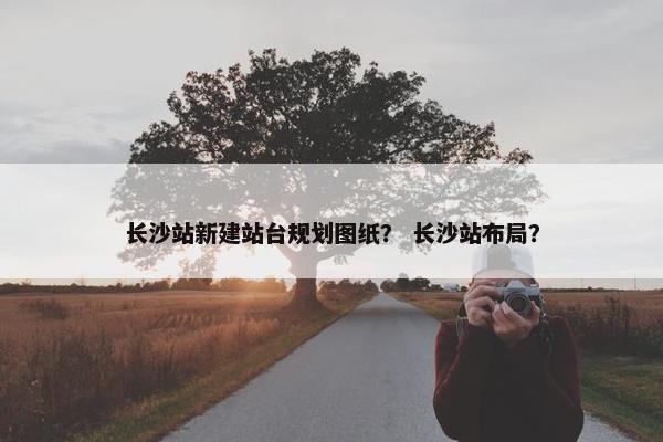 长沙站新建站台规划图纸？ 长沙站布局？