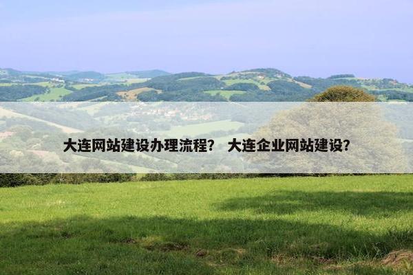 大连网站建设办理流程？ 大连企业网站建设？