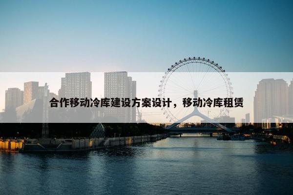 合作移动冷库建设方案设计，移动冷库租赁