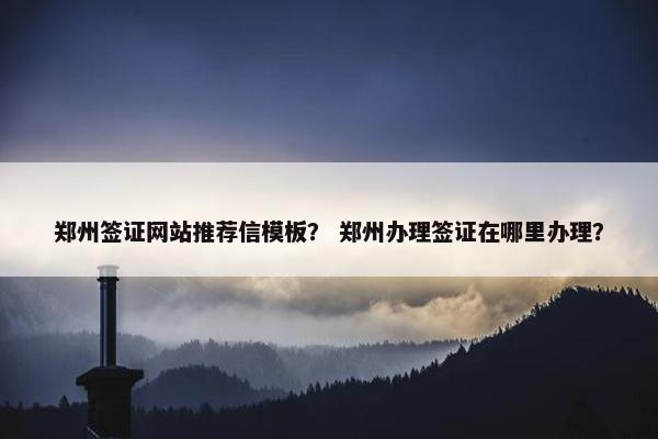 郑州签证网站推荐信模板？ 郑州办理签证在哪里办理？