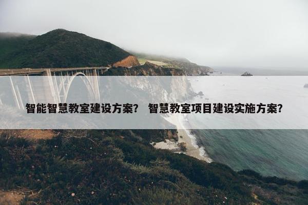 智能智慧教室建设方案？ 智慧教室项目建设实施方案？