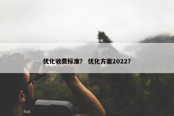 优化收费标准？ 优化方案2022？