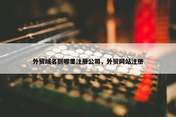外贸域名到哪里注册公司，外贸网站注册