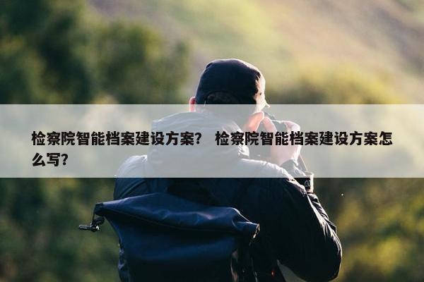检察院智能档案建设方案？ 检察院智能档案建设方案怎么写？