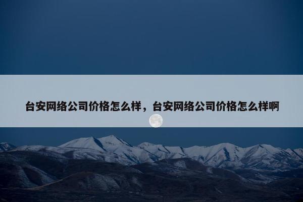 台安网络公司价格怎么样，台安网络公司价格怎么样啊
