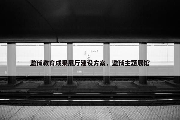 监狱教育成果展厅建设方案，监狱主题展馆