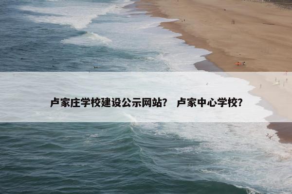卢家庄学校建设公示网站？ 卢家中心学校？