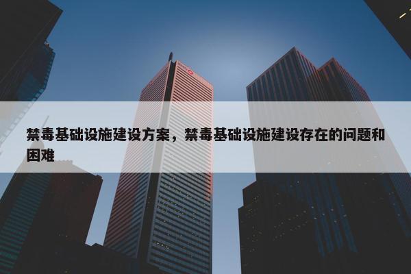 禁毒基础设施建设方案，禁毒基础设施建设存在的问题和困难