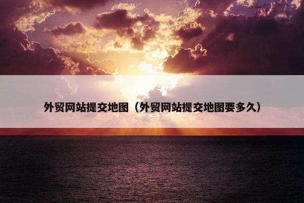 外贸网站提交地图（外贸网站提交地图要多久）