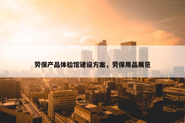 劳保产品体验馆建设方案，劳保用品展览
