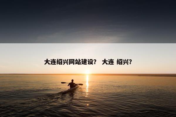 大连绍兴网站建设？ 大连 绍兴？