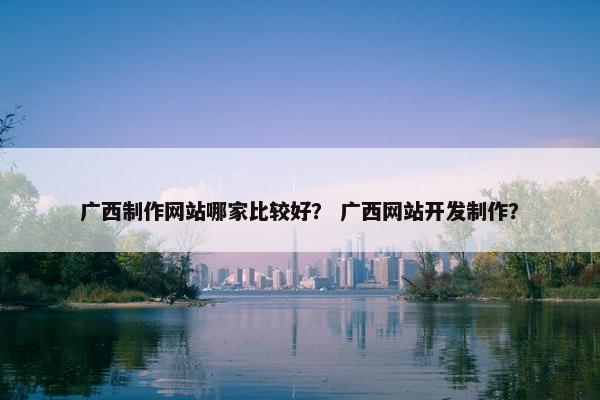 广西制作网站哪家比较好？ 广西网站开发制作？