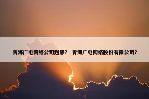 青海广电网络公司赵静？ 青海广电网络股份有限公司？