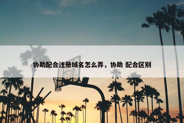 协助配合注册域名怎么弄，协助 配合区别