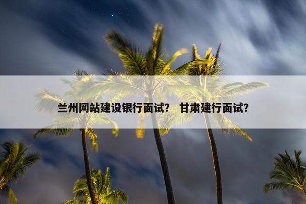 兰州网站建设银行面试？ 甘肃建行面试？