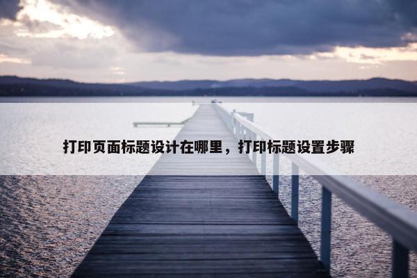 打印页面标题设计在哪里，打印标题设置步骤