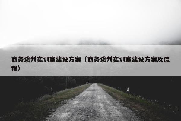 商务谈判实训室建设方案（商务谈判实训室建设方案及流程）