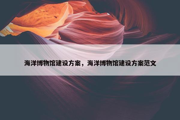 海洋博物馆建设方案，海洋博物馆建设方案范文