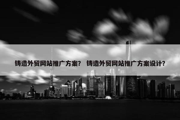 铸造外贸网站推广方案？ 铸造外贸网站推广方案设计？
