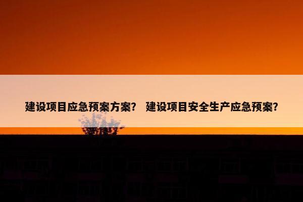 建设项目应急预案方案？ 建设项目安全生产应急预案？