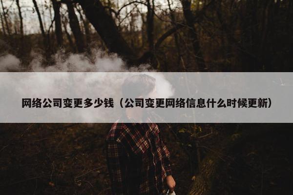 网络公司变更多少钱（公司变更网络信息什么时候更新）