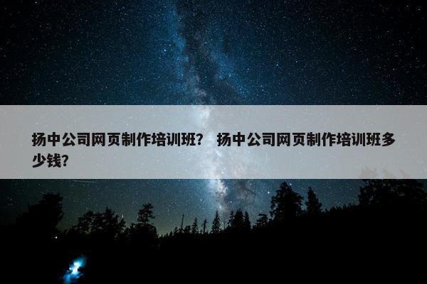扬中公司网页制作培训班？ 扬中公司网页制作培训班多少钱？