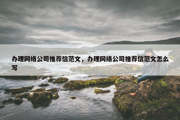 办理网络公司推荐信范文，办理网络公司推荐信范文怎么写