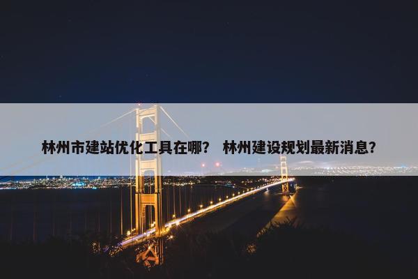 林州市建站优化工具在哪？ 林州建设规划最新消息？