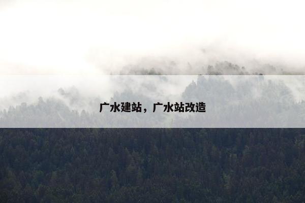 广水建站，广水站改造