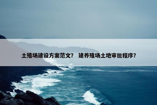 土殖场建设方案范文？ 建养殖场土地审批程序？
