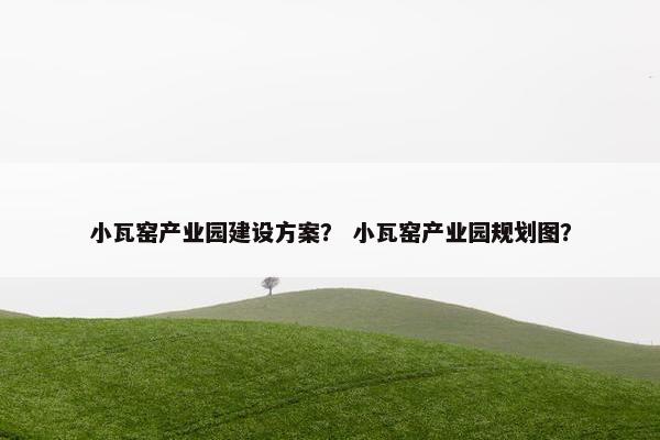 小瓦窑产业园建设方案？ 小瓦窑产业园规划图？
