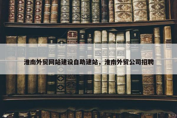 淮南外贸网站建设自助建站，淮南外贸公司招聘
