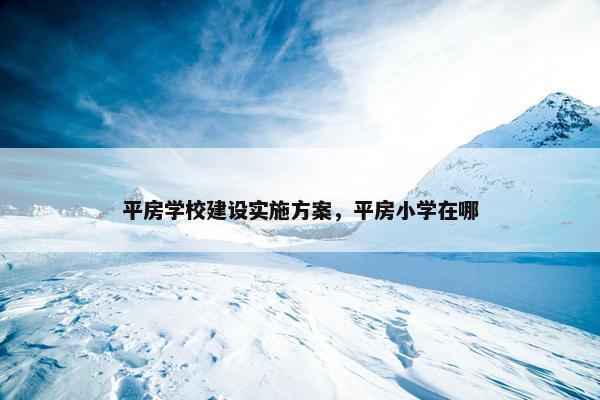 平房学校建设实施方案，平房小学在哪