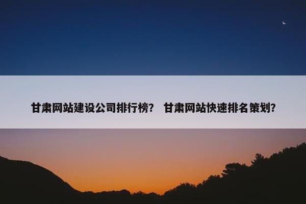 甘肃网站建设公司排行榜？ 甘肃网站快速排名策划？