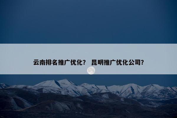 云南排名推广优化？ 昆明推广优化公司？