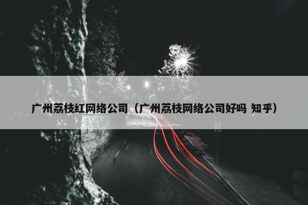 广州荔枝红网络公司（广州荔枝网络公司好吗 知乎）