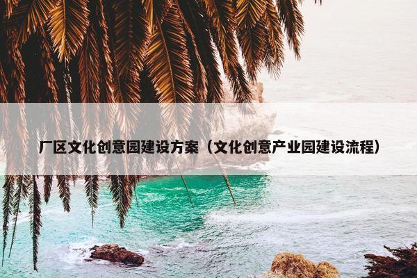 厂区文化创意园建设方案（文化创意产业园建设流程）