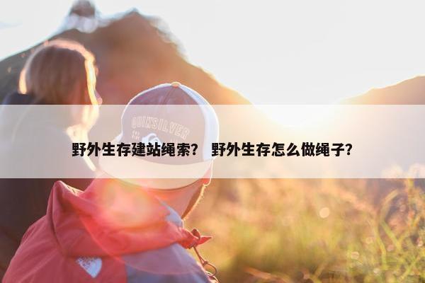野外生存建站绳索？ 野外生存怎么做绳子？
