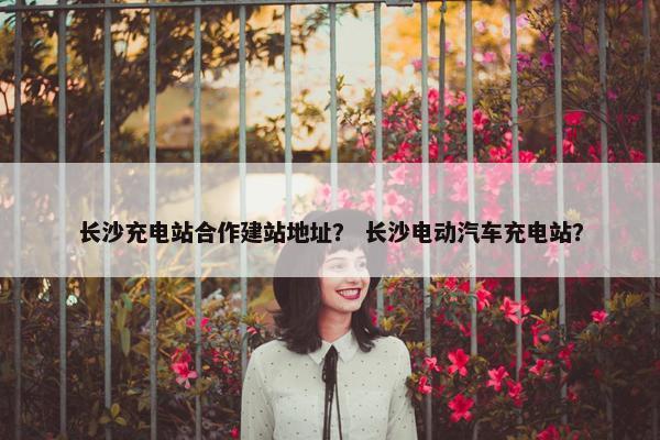 长沙充电站合作建站地址？ 长沙电动汽车充电站？