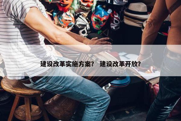 建设改革实施方案？ 建设改革开放？